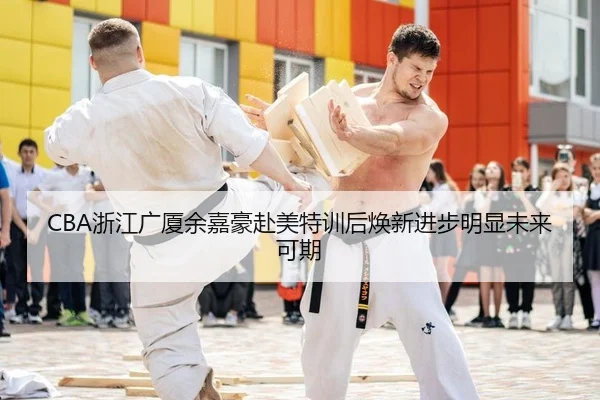 CBA浙江广厦余嘉豪赴美特训后焕新进步明显未来可期